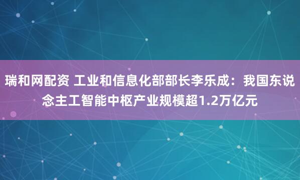 瑞和网配资 工业和信息化部部长李乐成：我国东说念主工智能中枢产业规模超1.2万亿元