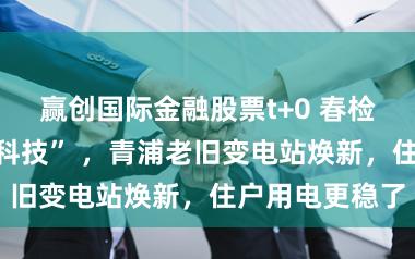 赢创国际金融股票t+0 春检攻坚用上“黑科技” ，青浦老旧变电站焕新，住户用电更稳了
