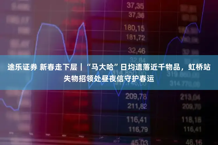 途乐证券 新春走下层｜“马大哈”日均遗落近千物品，虹桥站失物招领处昼夜信守护春运