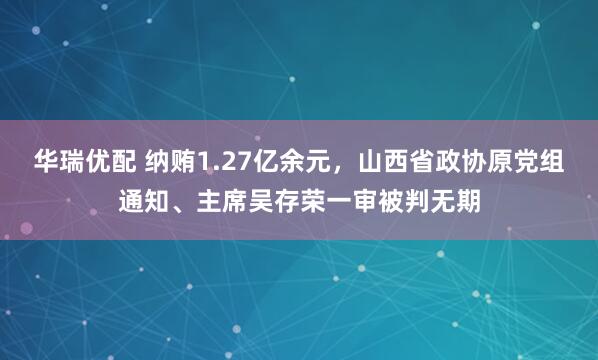 华瑞优配 纳贿1.27亿余元，山西省政协原党组通知、主席吴存荣一审被判无期