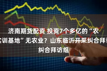 济南期货配资 投资7个多亿的“农业实训基地”无农业？山东临沂开采纠合拜访组