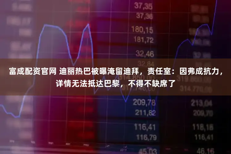 富成配资官网 迪丽热巴被曝淹留迪拜，责任室：因弗成抗力，详情无法抵达巴黎，不得不缺席了