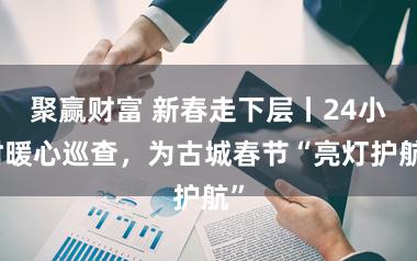 聚赢财富 新春走下层丨24小时暖心巡查，为古城春节“亮灯护航”