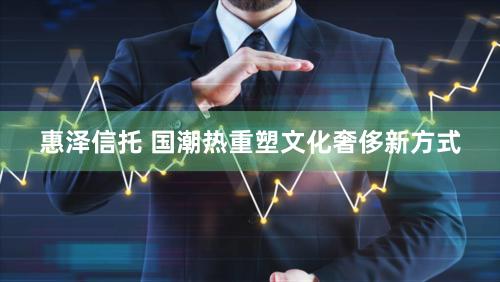 惠泽信托 国潮热重塑文化奢侈新方式