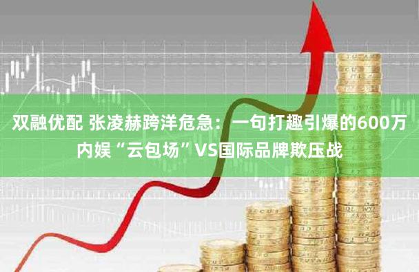 双融优配 张凌赫跨洋危急：一句打趣引爆的600万内娱“云包场”VS国际品牌欺压战