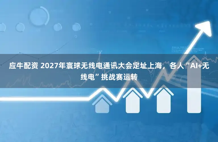 应牛配资 2027年寰球无线电通讯大会定址上海，各人“AI+无线电”挑战赛运转